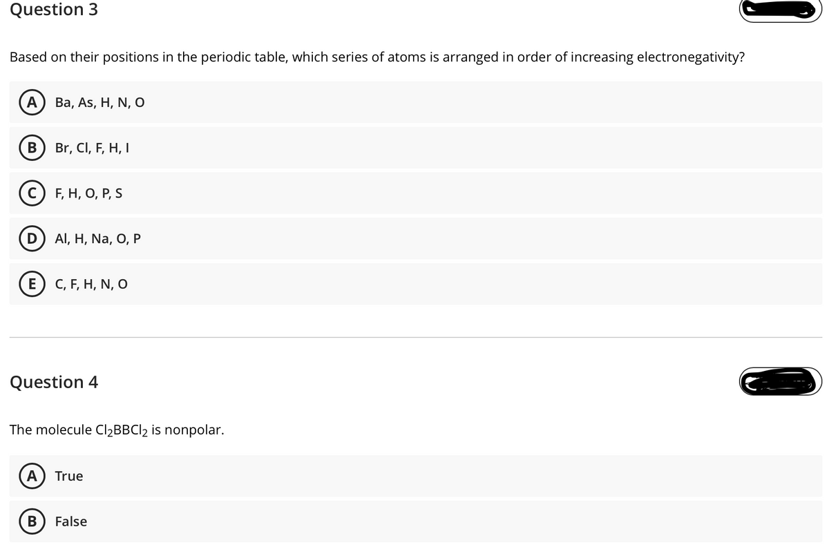 Question 3
Based on their positions in the periodic table, which series of atoms is arranged in order of increasing electronegativity?
A
Ba, As, H, N, O
В
Br, CI, F, H, I
с) F, Н, О, Р, S
Al, H, Na, O, P
E) С, F, Н, N, O
Question 4
The molecule ClĄBBCl2 is nonpolar.
A
True
В
False
