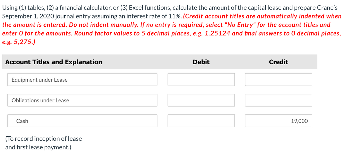 Using (1) tables, (2) a financial calculator, or (3) Excel functions, calculate the amount of the capital lease and prepare Crane's
September 1, 2020 journal entry assuming an interest rate of 11%. (Credit account titles are automatically indented when
the amount is entered. Do not indent manually. If no entry is required, select "No Entry" for the account titles and
enter O for the amounts. Round factor values to 5 decimal places, e.g. 1.25124 and final answers to O decimal places,
e.g. 5,275.)
Account Titles and Explanation
Equipment under Lease
Obligations under Lease
Cash
(To record inception of lease
and first lease payment.)
Debit
Credit
19,000