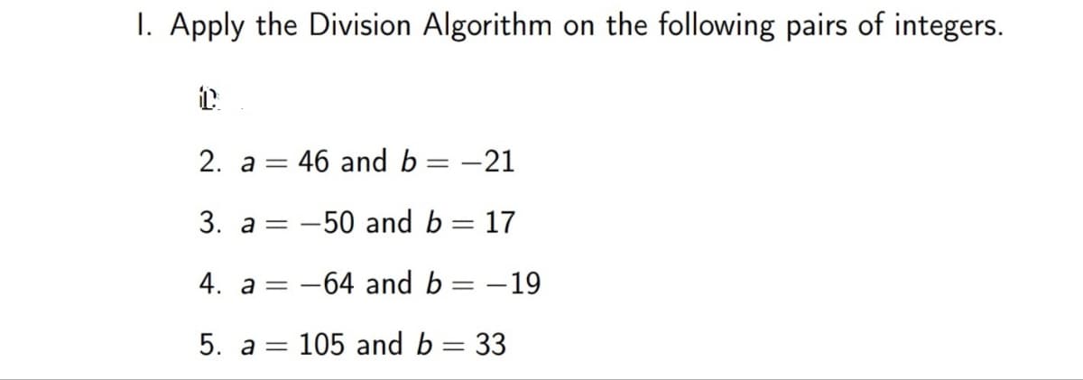 I. Apply the Division Algorithm on the following pairs of integers.
2. а —
46 and b = –21
3. a = -50 and b = 17
4. a=
-64 and b =
- 19
5. a = 105 and b = 33
