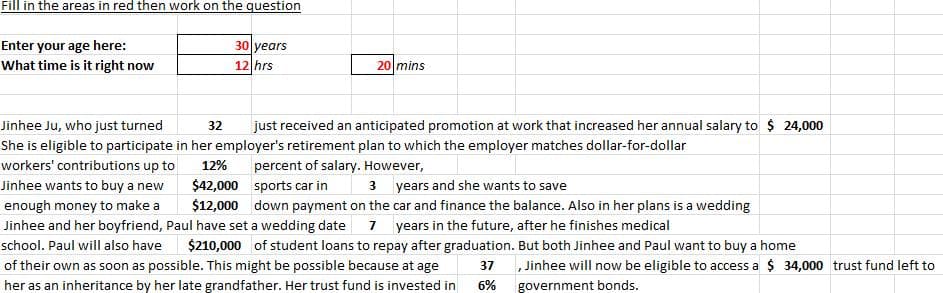 Fill in the areas in red then work on the question
Enter your age here:
What time is it right now
30 years
12 hrs
20 mins
Jinhee Ju, who just turned
32
just received an anticipated promotion at work that increased her annual salary to $ 24,000
She is eligible to participate in her employer's retirement plan to which the employer matches dollar-for-dollar
workers' contributions up to
12%
percent of salary. However,
Jinhee wants to buy a new
3 years and she wants to save
$42,000 sports car in
$12,000 down payment on the car and finance the balance. Also in her plans is a wedding
enough money to make a
7 years in the future, after he finishes medical
$210,000 of student loans to repay after graduation. But both Jinhee and Paul want to buy a home
Jinhee and her boyfriend, Paul have set a wedding date
school. Paul will also have
of their own as soon as possible. This might be possible because at age
37
, Jinhee will now be eligible to access a $ 34,000 trust fund left to
her as an inheritance by her late grandfather. Her trust fund is invested in
6%
government bonds.
