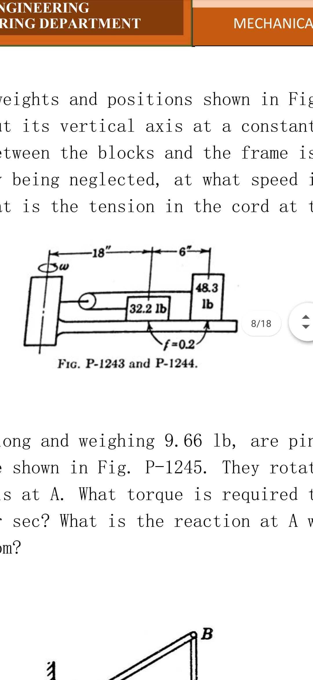 NGINEERING
RING DΕΡARTΜΕNT
МЕСНANICA
veights and positions shown in Fig
it its vertical axis at a constant
etween the blocks and the frame is
being neglected, at what speed i
t is the tension in the cord at t
-18"
48.3
lb
32.2 lb
8/18
f%30.2
FIG. P-1243 and P-1244.
ong and weighing 9. 66 lb, are pir
e shown in Fig. P-1245. They rotat
s at A. What torque is required t
· sec? What is the reaction at A v
om?
