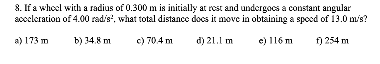 8. If a wheel with a radius of 0.300 m is initially at rest and undergoes a constant angular
acceleration of 4.00 rad/s², what total distance does it move in obtaining a speed of 13.0 m/s?
a) 173 m
b) 34.8 m
c) 70.4 m
d) 21.1 m
e) 116 m
f) 254 m
