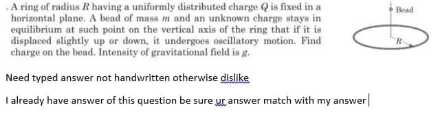 .A ring of radius R having a uniformly distributed charge Q is fixed in a
horizontal plane. A bead of mass m and an unknown charge stays in
equilibrium at such point on the vertical axis of the ring that if it is
displaced slightly up or down, it undergoes oscillatory motion. Find
charge on the bead. Intensity of gravitational field is g.
Bead
R-
Need typed answer not handwritten otherwise dislike
I already have answer of this question be sure ur answer match with my answer
