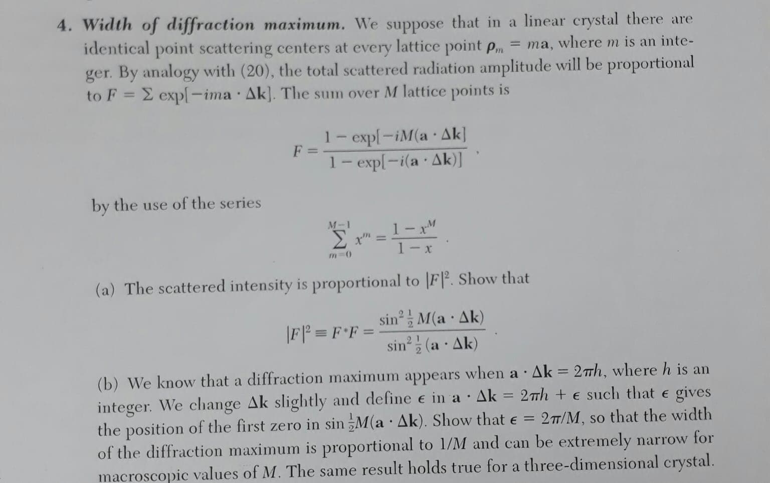 4. Width of diffraction maximum. We suppose that in a linear crystal there are
identical point scattering centers at every lattice point pm
ger. By analogy with (20), the total scattered radiation amplitude will be proportional
to F = E exp[-ima Ak]. The sum over M lattice points is
= ma, where m is an inte-
1- exp[-iM(a Ak]
1- exp[-i(a · Ak)]
F =
by the use of the series
1- xM
1- x
M-1
%3D
m-0
(a) The scattered intensity is proportional to |F|². Show that
sin, M(a · Ak)
sin (a · Ak)
2.
|F| = F*F =
(b) We know that a diffraction maximum appears when a ·Ak = 2th, where h is an
integer. We change Ak slightly and define e in a · Ak = 27h + e such that e gives
the position of the first zero in sin M(a · Ak). Show that e = 27/M, so that the width
of the diffraction maximum is proportional to 1/M and can be extremely narrow for
macroscopic values of M. The same result holds true for a three-dimensional crystal.
