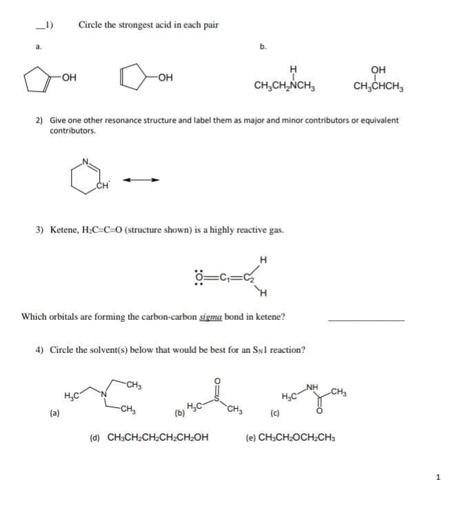 _1)
Circle the strongest acid in each pair
a.
b.
он
-OH
O-
CH,CH,NCH,
CH;CHCH,
2) Give one other resonance structure and label them as major and minor contributors or equivalent
contributors.
CH
3) Ketene, H:C=C=0 (structure shown) is a highly reactive gas.
H
Which orbitals are forming the carbon-carbon sigma bond in ketene?
4) Circle the solvent(s) below that would be best for an Sxl reaction?
CH3
NH
CH3
H,C
(c)
H,C
CH,
CH3
(a)
(d) CH3CH2CH2CH2CH2OH
(e) CH3CH2OCHCH3
1
