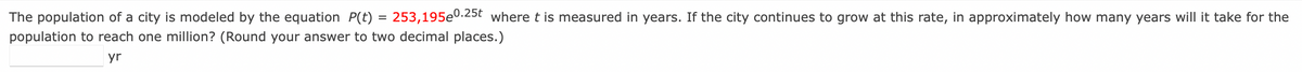 =
The population of a city is modeled by the equation P(t) = 253,195e0.25t where t is measured in years. If the city continues to grow at this rate, in approximately how many years will it take for the
population to reach one million? (Round your answer to two decimal places.)
yr