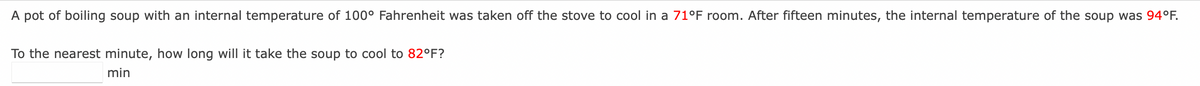 A pot of boiling soup with an internal temperature of 100° Fahrenheit was taken off the stove to cool in a 71°F room. After fifteen minutes, the internal temperature of the soup was 94°F.
To the nearest minute, how long will it take the soup to cool to 82°F?
min