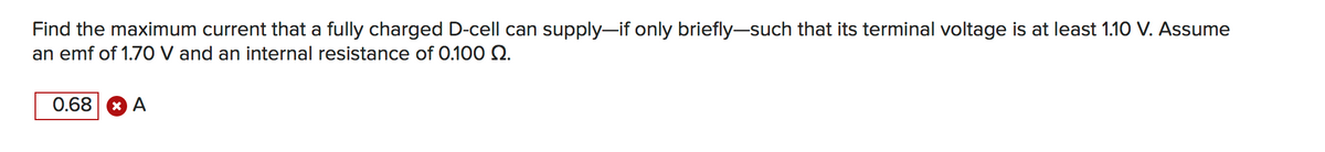 Find the maximum current that a fully charged D-cell can supply-if only briefly-such that its terminal voltage is at least 1.10 V. Assume
an emf of 1.70 V and an internal resistance of 0.100 .
0.68 * A
