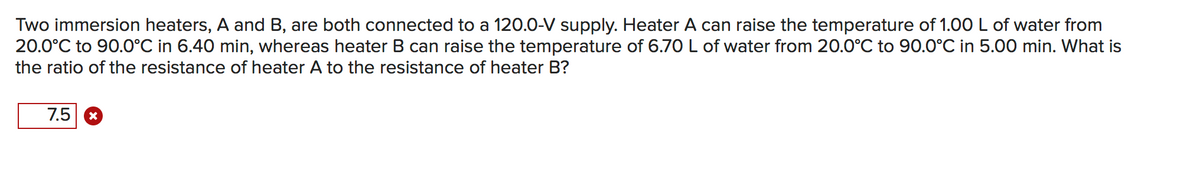 Two immersion heaters, A and B, are both connected to a 120.0-V supply. Heater A can raise the temperature of 1.00 L of water from
20.0°C to 90.0°C in 6.40 min, whereas heater B can raise the temperature of 6.70 L of water from 20.0°C to 90.0°C in 5.00 min. What is
the ratio of the resistance of heater A to the resistance of heater B?
7.5 *
