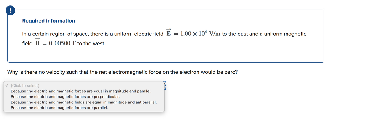 !
Required information
In a certain region of space, there is a uniform electric field E
1.00 x 104 V/m to the east and a uniform magnetic
field B
0.00500 T to the west.
Why is there no velocity such that the net electromagnetic force on the electron would be zero?
v (Click to select)
Because the electric and magnetic forces are equal in magnitude and parallel.
Because the electric and magnetic forces are perpendicular.
Because the electric and magnetic fields are equal in magnitude and antiparallel.
Because the electric and magnetic forces are parallel.
