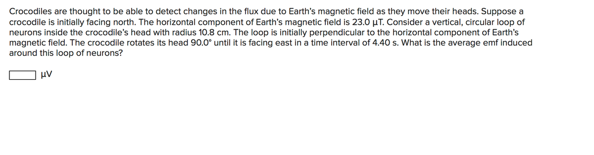 Crocodiles are thought to be able to detect changes in the flux due to Earth's magnetic field as they move their heads. Suppose a
crocodile is initially facing north. The horizontal component of Earth's magnetic field is 23.0 µT. Consider a vertical, circular loop of
neurons inside the crocodile's head with radius 10.8 cm. The loop is initially perpendicular to the horizontal component of Earth's
magnetic field. The crocodile rotates its head 90.0° until it is facing east in a time interval of 4.40 s. What is the average emf induced
around this loop of neurons?
μν
