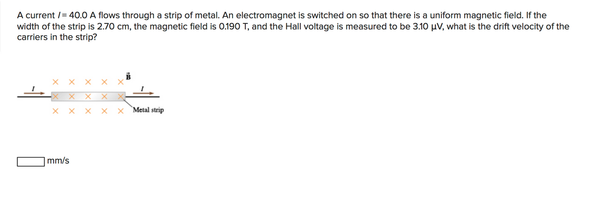 A current /= 40.0 A flows through a strip of metal. An electromagnet is switched on so that there is a uniform magnetic field. If the
width of the strip is 2.70 cm, the magnetic field is 0.190 T, and the Hall voltage is measured to be 3.10 µV, what is the drift velocity of the
carriers in the strip?
хх
X X'
X X-
X Metal strip
mm/s
