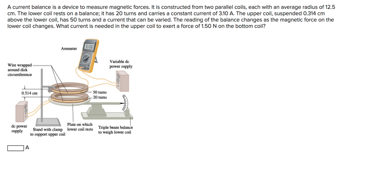 A current balance is a device to measure magnetic forces. It is constructed from two parallel coils, each with an average radius of 12.5
cm. The lower coil rests on a balance; it has 20 turns and carries a constant current of 3.10 A. The upper coil, suspended 0.314 cm
above the lower coil, has 50 turns and a current that can be varied. The reading of the balance changes as the magnetic force on the
lower coil changes. What current is needed in the upper coil to exert a force of 1.50 N on the bottom coil?
6:00
Ammeter
Variable de
Wire wrapped -
around disk
circumference
power supply
0.314 cm
50 turns
20 turns
dc power
supply
Plate on which
Stand with clamp lower coil rests Triple beam balance
to weigh lower coil
to support upper coil
A
