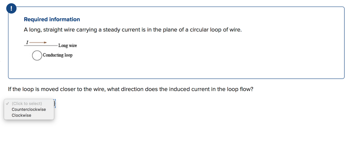 !
Required information
A long, straight wire carrying a steady current is in the plane of a circular loop of wire.
I
-Long wire
Conducting loop
If the loop is moved closer to the wire, what direction does the induced current in the loop flow?
v (Click to select)
Counterclockwise
Clockwise
