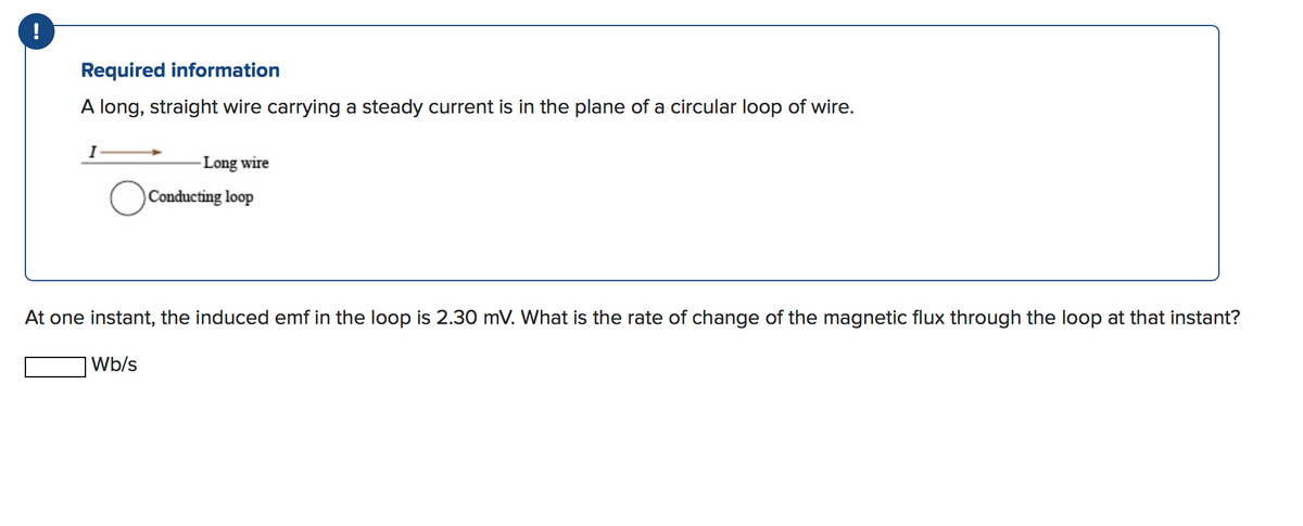 Required information
A long, straight wire carrying a steady current is in the plane of a circular loop of wire.
- Long wire
Conducting loop
At one instant, the induced emf in the loop is 2.30 mV. What is the rate of change of the magnetic flux through the loop at that instant?
|Wb/s
