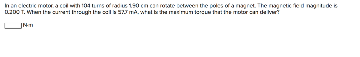 In an electric motor, a coil with 104 turns of radius 1.90 cm can rotate between the poles of a magnet. The magnetic field magnitude is
0.200 T. When the current through the coil is 57.7 mA, what is the maximum torque that the motor can deliver?
N.m
