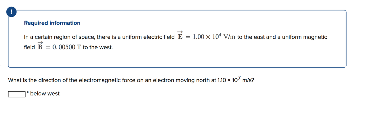 !
Required information
In a certain region of space, there is a uniform electric field E =
1.00 x 104 V/m to the east and a uniform magnetic
field B = 0.00500 T to the west.
What is the direction of the electromagnetic force on an electron moving north at 1.10 × 10' m/s?
1° below west
