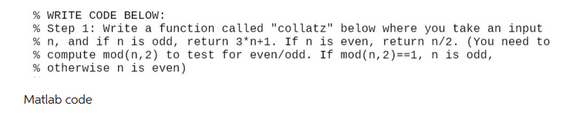 % WRITE CODE BELOW:
% Step 1: Write a function called "collatz" below where you take an input
% n, and if n is odd, return 3*n+1. If n is even, return n/2. (You need to
% compute mod (n, 2) to test for even/odd. If mod(n,2)==1, n is odd,
% otherwise n is even)
Matlab code