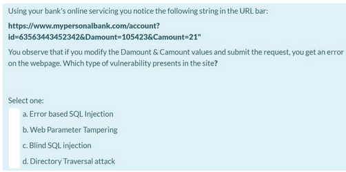 Using your bank's online servicing you notice the following string in the URL bar:
https://www.mypersonalbank.com/account?
id=63563443452342&Damount=105423&Camount=21"
You observe that if you modify the Damount & Camount values and submit the request, you get an error
on the webpage. Which type of vulnerability presents in the site?
Select one:
a. Error based SQL Injection
b. Web Parameter Tampering
c. Blind SQL injection
d. Directory Traversal attack