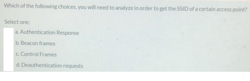 Which of the following choices, you will need to analyze in order to get the SSID of a certain access point?
Select one:
a. Authentication Response
b. Beacon frames
c. Control Frames
d. Deauthentication requests