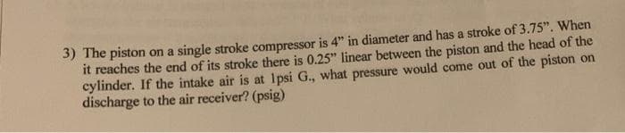 3) The piston on a single stroke compressor is 4" in diameter and has a stroke of 3.75". When
it reaches the end of its stroke there is 0.25" linear between the piston and the head of the
cylinder. If the intake air is at 1psi G., what pressure would come out of the piston on
discharge to the air receiver? (psig)
