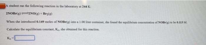 A student ran the following reaction in the laboratory at 244 K:
2NOBr(g)2NO(g) + Brz(g)
When she introduced 0.149 moles of NOBr(g) into a 1.00 liter container, she found the equilibrium concentration of NOBrig) to be 0.113 M.
Calculate the equilibrium constant, Ke, she obtained for this reaction.
Ke
