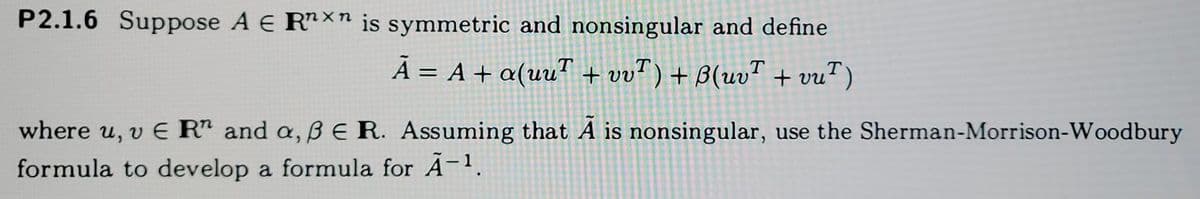 P2.1.6 Suppose A E RXn is symmetric and nonsingular and define
Ã = A + a(uu™ + vv") + B(uvT + vu")
%3|
where u, v E R and a, B E R. Assuming that A is nonsingular, use the Sherman-Morrison-Woodbury
formula to develop a formula for A-1.
