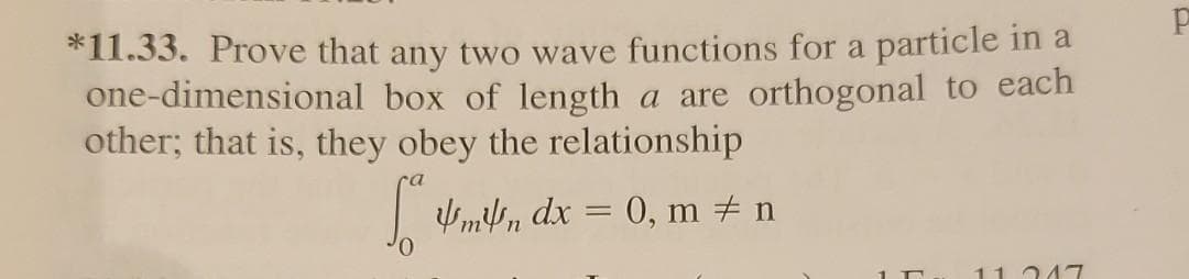 *11.33. Prove that any two wave functions for a particle in a
one-dimensional box of length a are orthogonal to each
other; that is, they obey the relationship
|mn dx = 0, m # n
11 247
