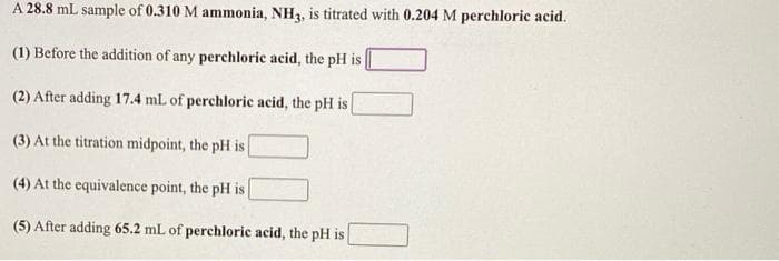 A 28.8 mL sample of 0.310 M ammonia, NH3, is titrated with 0.204 M perchloric acid.
(1) Before the addition of any perchloric acid, the pH is
(2) After adding 17.4 mL of perchloric acid, the pH is
(3) At the titration midpoint, the pH is
(4) At the equivalence point, the pH is
(5) After adding 65.2 mL of perchloric acid, the pH is
