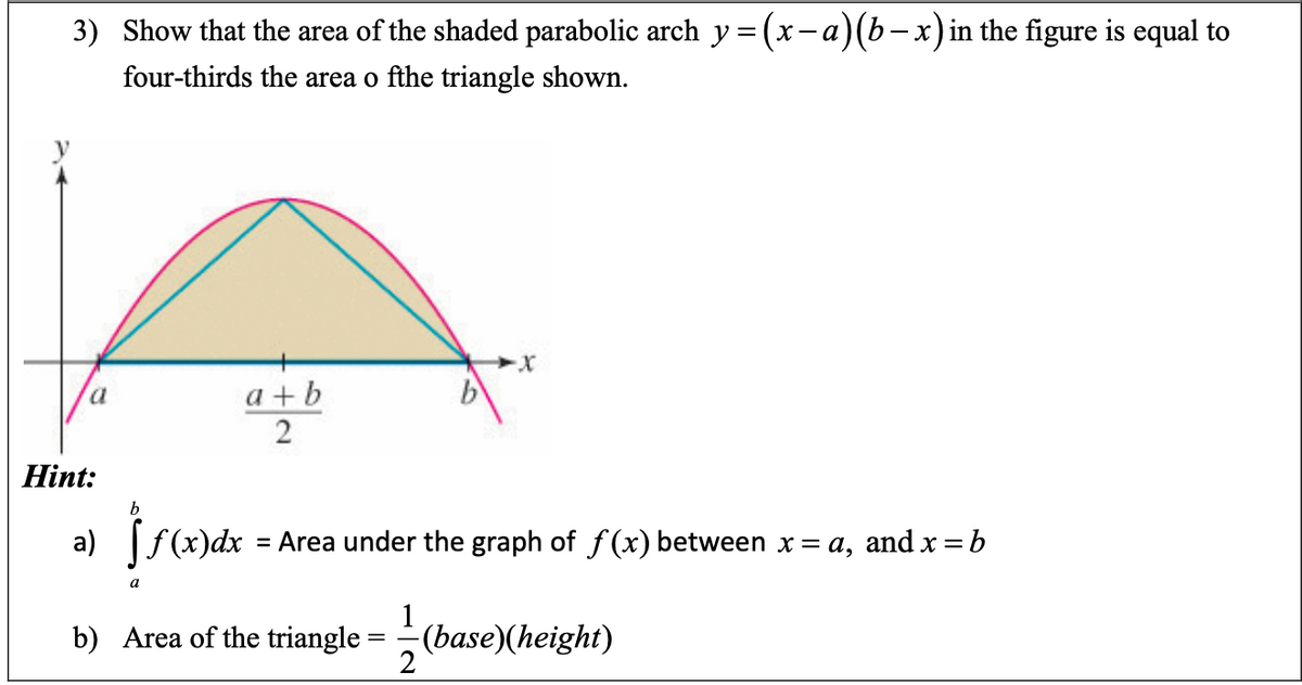 3) Show that the area of the shaded parabolic arch y= (x-a)(b-x)in the figure is equal to
four-thirds the area o fthe triangle shown.
a + b
2
Hint:
b
Area under the graph of f (x) between x = a, and x = b
%3D
1
b) Area of the triangle = (base)(height)
2
