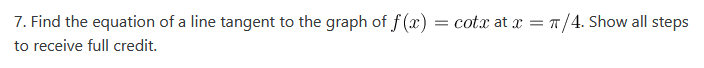 7. Find the equation of a line tangent to the graph of f(x) = cotx at x = π/4. Show all steps
to receive full credit.