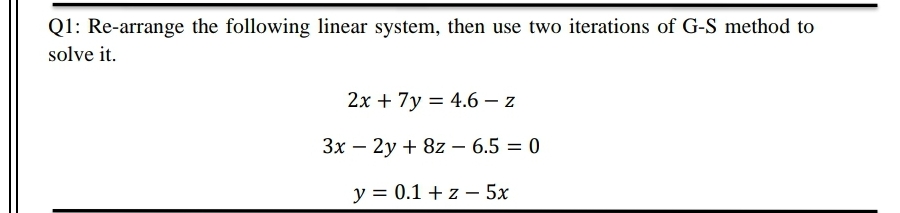 Q1: Re-arrange the following linear system, then use two iterations of G-S method to
solve it.
2x + 7y = 4.6 – z
3x – 2y + 8z – 6.5 = 0
-
%3D
y = 0.1 + z – 5x
-
