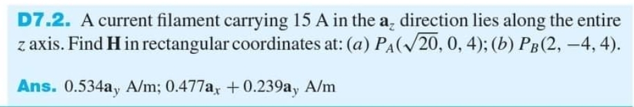 D7.2. A current filament carrying 15 A in the a, direction lies along the entire
z axis. Find H in rectangular coordinates at: (a) PA(/20, 0, 4); (b) PB (2, -4, 4).
Ans. 0.534ay A/m; 0.477a, + 0.239ay A/m

