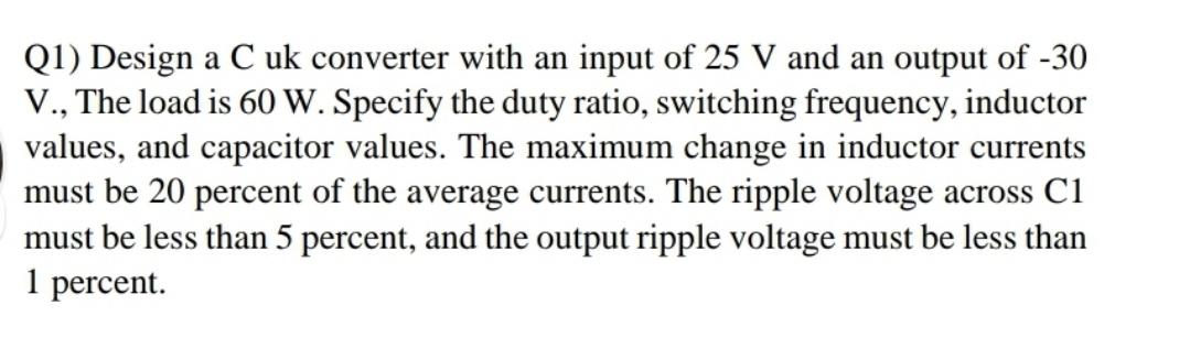 Q1) Design a C uk converter with an input of 25 V and an output of -30
V., The load is 60 W. Specify the duty ratio, switching frequency, inductor
values, and capacitor values. The maximum change in inductor currents
must be 20 percent of the average currents. The ripple voltage across C1
must be less than 5 percent, and the output ripple voltage must be less than
1 percent.
