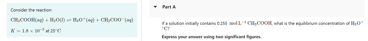 Consider the reaction:
CH3COOH(aq) + H₂O(1) ⇒ H3O+ (aq) + CH3COO-(aq)
-
K = 1.8 × 10-5 at 25°C
Part A
If a solution initially contains 0.255 mol L-¹ CH3COOH, what is the equilibrium concentration of H3O+
°C?
Express your answer using two significant figures.