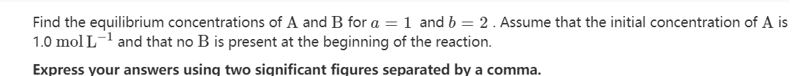 Find the equilibrium concentrations of A and B for a = 1 and b = 2. Assume that the initial concentration of A is
1.0 mol L-¹ and that no B is present at the beginning of the reaction.
Express your answers using two significant figures separated by a comma.