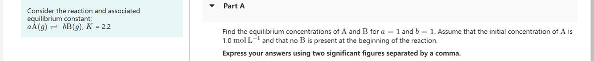 Consider the reaction and associated
equilibrium constant:
aA(g) = bB(g), K = 2.2
Part A
Find the equilibrium concentrations of A and B for a = 1 and b = 1. Assume that the initial concentration of A is
1.0 mol L-¹ and that no B is present at the beginning of the reaction.
Express your answers using two significant figures separated by a comma.