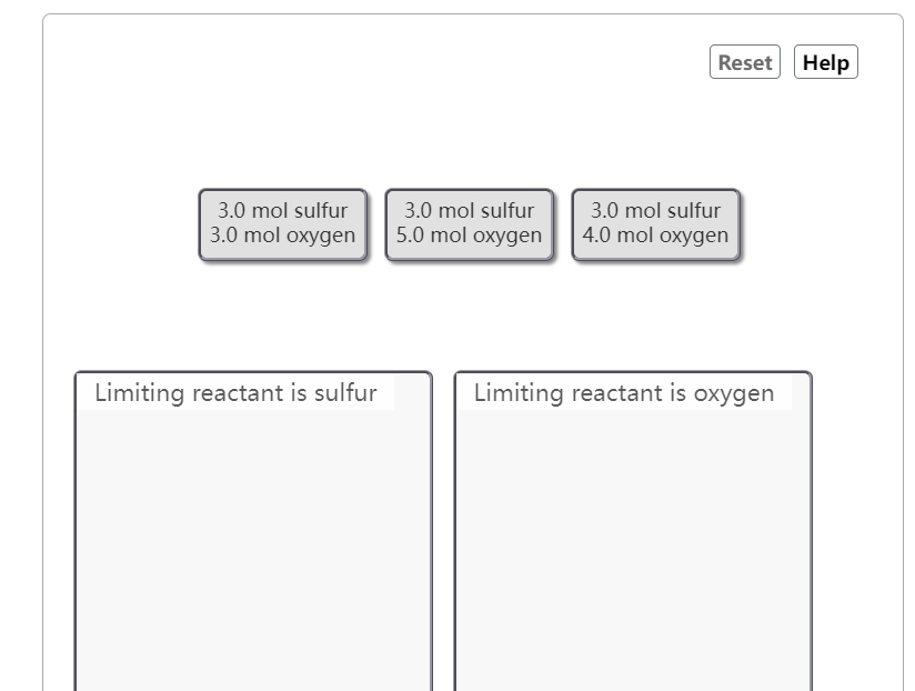 3.0 mol sulfur
3.0 mol oxygen
Limiting reactant is sulfur
3.0 mol sulfur
5.0 mol oxygen
Reset Help
3.0 mol sulfur
4.0 mol oxygen
Limiting reactant is oxygen