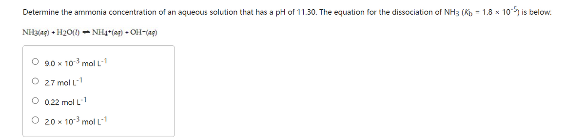 Determine the ammonia concentration of an aqueous solution that has a pH of 11.30. The equation for the dissociation of NH3 (Kb = 1.8 × 10-5) is below:
NH3(aq) + H₂O(1) ⇒ NH4+ (aq) + OH-(aq)
9.0 × 10-3 mol L-1
2.7 mol L-1
0.22 mol L -1
O 2.0 × 10-³ mol L-1