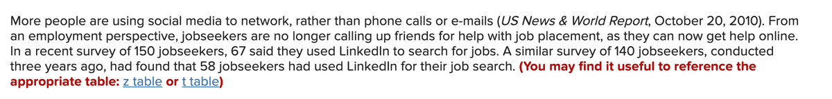 More people are using social media to network, rather than phone calls or e-mails (US News & World Report, October 20, 2010). From
an employment perspective, jobseekers are no longer calling up friends for help with job placement, as they can now get help online.
In a recent survey of 150 jobseekers, 67 said they used LinkedIn to search for jobs. A similar survey of 140 jobseekers, conducted
three years ago, had found that 58 jobseekers had used LinkedIn for their job search. (You may find it useful to reference the
appropriate table: z table or t table)
