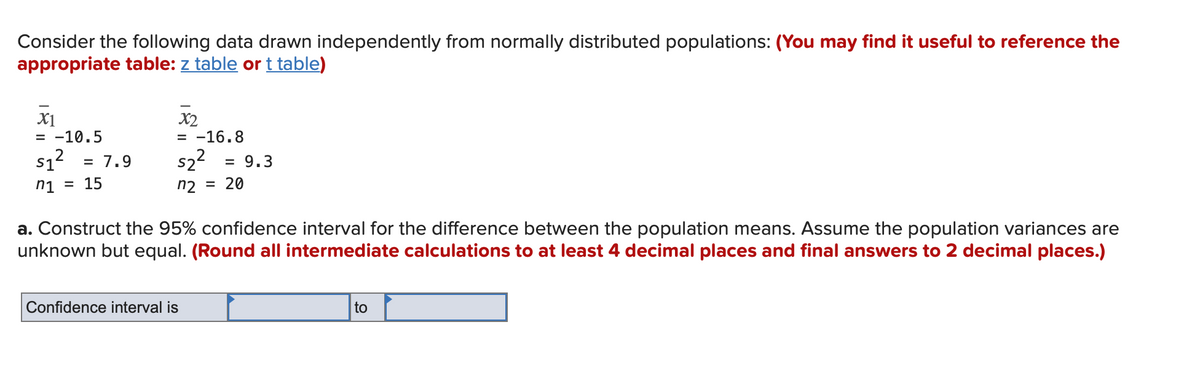 Consider the following data drawn independently from normally distributed populations: (You may find it useful to reference the
appropriate table: z table or t table)
X1
= -10.5
X2
= -16.8
s22
n2 = 20
S1
= 7.9
= 9.3
ni = 15
a. Construct the 95% confidence interval for the difference between the population means. Assume the population variances are
unknown but equal. (Round all intermediate calculations to at least 4 decimal places and final answers to 2 decimal places.)
Confidence interval is
to
