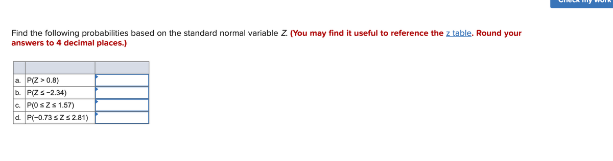 Find the following probabilities based on the standard normal variable Z. (You may find it useful to reference the z table. Round your
answers to 4 decimal places.)
a. P(Z > 0.8)
b. P(Zs-2.34)
c. P(0 sZs 1.57)
d. P(-0.73 sZ< 2.81)
