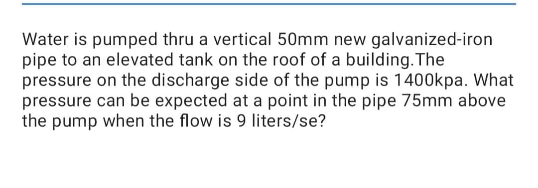 Water is pumped thru a vertical 50mm new galvanized-iron
pipe to an elevated tank on the roof of a building. The
pressure on the discharge side of the pump is 1400kpa. What
pressure can be expected at a point in the pipe 75mm above
the pump when the flow is 9 liters/se?