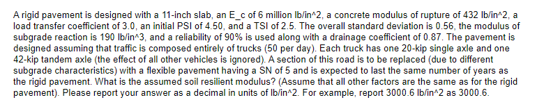 A rigid pavement is designed with a 11-inch slab, an E_c of 6 million Ib/in^2, a concrete modulus of rupture of 432 Ib/in^2, a
load transfer coefficient of 3.0, an initial PSI of 4.50, and a TSI of 2.5. The overall standard deviation is 0.56, the modulus of
subgrade reaction is 190 Ib/in^3, and a reliability of 90% is used along with a drainage coefficient of 0.87. The pavement is
designed assuming that traffic is composed entirely of trucks (50 per day). Each truck has one 20-kip single axle and one
42-kip tandem axle (the effect of all other vehicles is ignored). A section of this road is to be replaced (due to different
subgrade characteristics) with a flexible pavement having a SN of 5 and is expected to last the same number of years as
the rigid pavement. What is the assumed soil resilient modulus? (Assume that all other factors are the same as for the rigid
pavement). Please report your answer as a decimal in units of Ib/in^2. For example, report 3000.6 Ib/in^2 as 3000.6.
