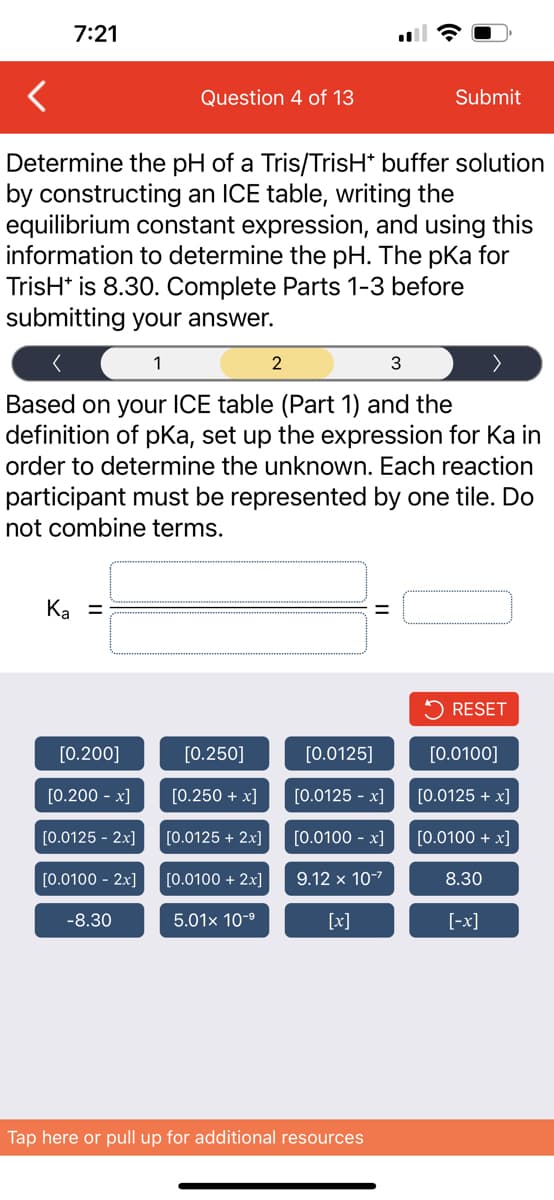 7:21
Ka =
Determine the pH of a Tris/TrisH* buffer solution
by constructing an ICE table, writing the
equilibrium constant expression, and using this
information to determine the pH. The pka for
TrisH* is 8.30. Complete Parts 1-3 before
submitting your answer.
1
3
Based on your ICE table (Part 1) and the
definition of pKa, set up the expression for Ka in
order to determine the unknown. Each reaction
participant must be represented by one tile. Do
not combine terms.
[0.200]
[0.200 -x]
[0.0125 - 2x]
[0.0100 - 2x]
Question 4 of 13
-8.30
[0.250]
[0.250 + x]
[0.0125 + 2x]
[0.0100 + 2x]
5.01x 10-⁹
2
[0.0125]
[0.0125 -x]
[0.0100 -x]
9.12 x 10-²
[x]
=
Tap here or pull up for additional resources
Submit
RESET
[0.0100]
[0.0125 + x]
[0.0100 + x]
8.30
[-x]