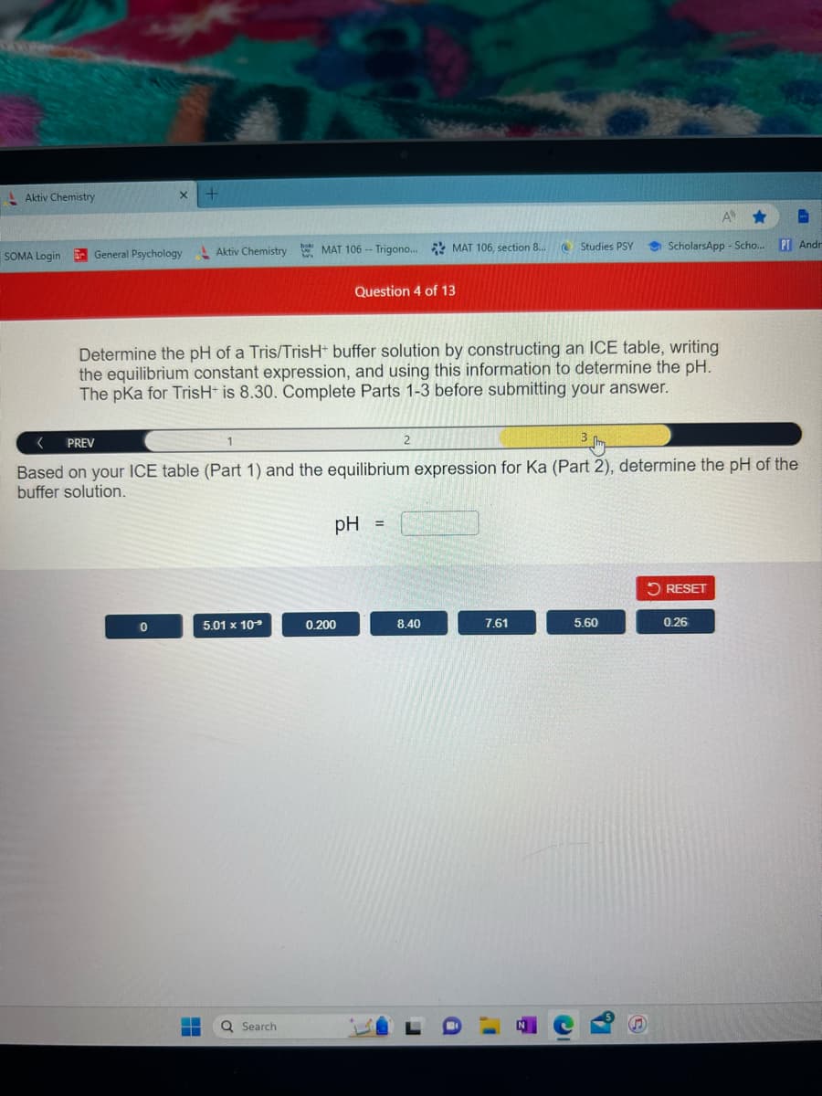 Aktiv Chemistry
SOMA Login
X
General Psychology
+
0
Aktiv Chemistry MAT 106 -- Trigono... MAT 106, section 8...
Brooks
5.01 x 10⁹
Determine the pH of a Tris/TrisH+ buffer solution by constructing an ICE table, writing
the equilibrium constant expression, and using this information to determine the pH.
The pKa for TrisH+ is 8.30. Complete Parts 1-3 before submitting your answer.
‒‒ Q Search
Question 4 of 13
PREV
1
Based on your ICE table (Part 1) and the equilibrium expression for Ka (Part 2), determine the pH of the
buffer solution.
pH
0.200
2
=
8.40
Studies PSY
7.61
5.60
C
A ★
ScholarsApp-Scho... PT Andr
S
RESET
0.26