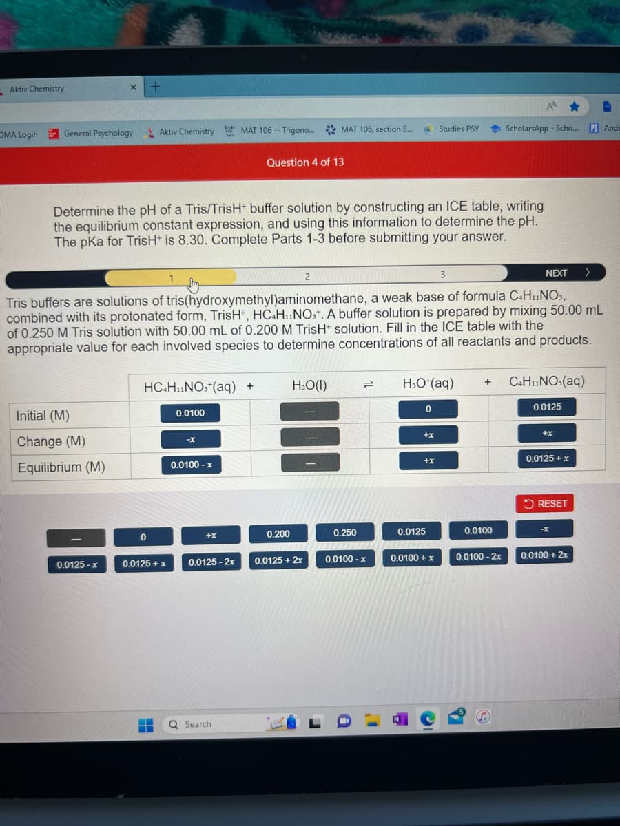 Aktiv Chemistry
OMA Login General Psychology
X
Initial (M)
Change (M)
Equilibrium (M)
0.0125-x
+
Studies PSY
Aktiv Chemistry MAT 106 Trigono... MAT 106, section 8...
0
Determine the pH of a Tris/TrisH+ buffer solution by constructing an ICE table, writing
the equilibrium constant expression, and using this information to determine the pH.
The pKa for TrisH+ is 8.30. Complete Parts 1-3 before submitting your answer.
HC4H₁1NO, (aq) +
0.0125 + x
0.0100
Brooks
has
3
Tris buffers are solutions of tris(hydroxymethyl)aminomethane, a weak base of formula C4H₁1NO3,
combined with its protonated form, TrisH+, HC4H11NOst. A buffer solution is prepared by mixing 50.00 mL
of 0.250 M Tris solution with 50.00 mL of 0.200 M TrisH solution. Fill in the ICE table with the
appropriate value for each involved species to determine concentrations of all reactants and products.
-X
0.0100 - x
+x
--
0.0125-2x
Q Search
Question 4 of 13
0.200
2
H₂O(l)
0.0125 + 2x
0.250
=
0.0100 - x
H3O+ (aq)
0
+x
1
H
+x
0.0125
0.0100+ x
C
+
0.0100
A ★
ScholarsApp-Scho... PT Ande
0.0100-2x
S
NEXT
C4H11NO3(aq)
0.0125
+x
0.0125+x
RESET
>
-X
0.0100 + 2x