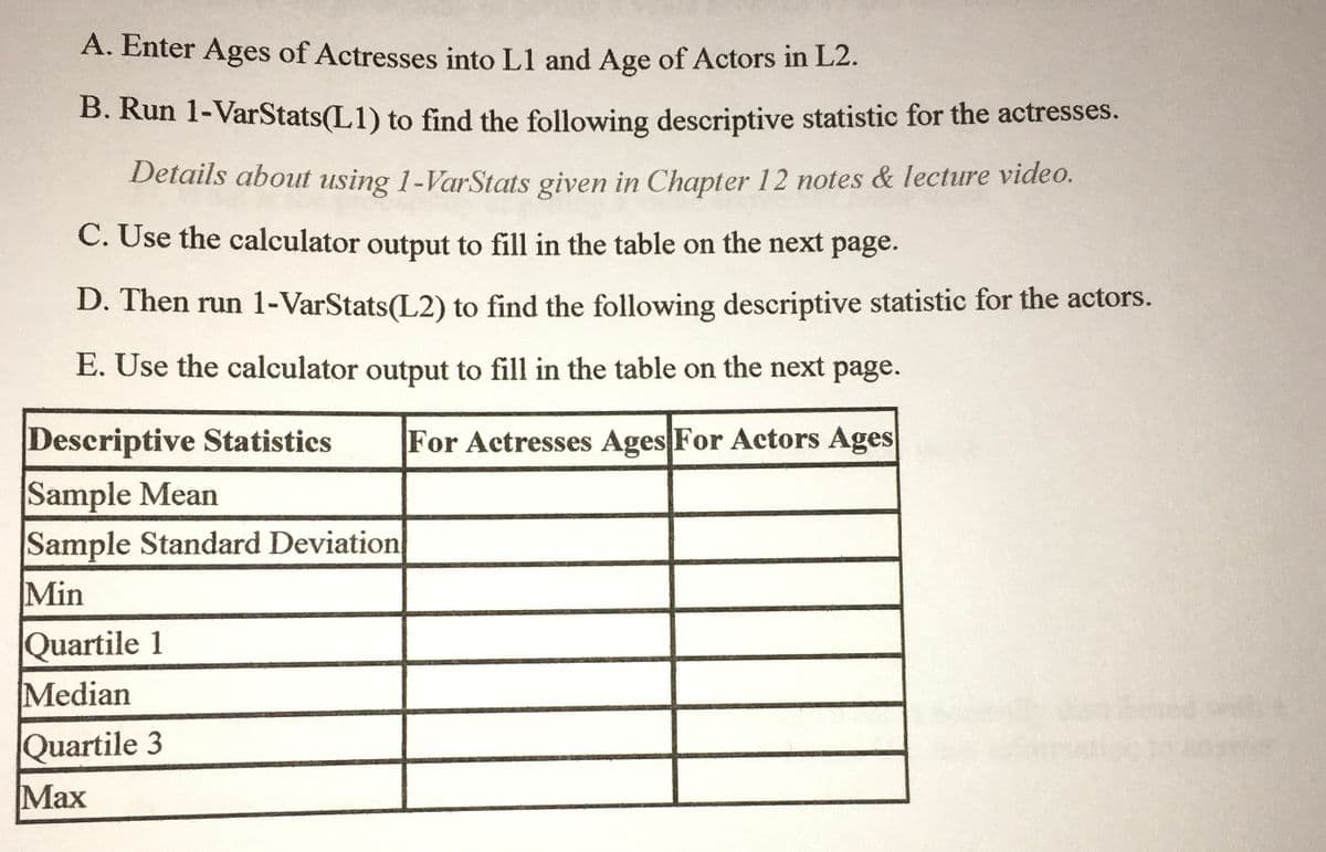 ### Instructions for Calculating Descriptive Statistics

#### Steps:

**A.** Enter Ages:
- Input the ages of actresses into List 1 (L1).
- Input the ages of actors into List 2 (L2).

**B.** Calculate for Actresses:
- Run the function `1-VarStats(L1)` to find the descriptive statistics for the actresses.
- Note: For more detailed instructions on using `1-VarStats`, refer to Chapter 12 notes and lecture videos.

**C.** Fill in the Table for Actresses:
- Use the calculator output from step B to complete the table for actresses’ ages on the following page.

**D.** Calculate for Actors:
- Run the function `1-VarStats(L2)` to find the descriptive statistics for the actors.

**E.** Fill in the Table for Actors:
- Use the calculator output from step D to complete the table for actors’ ages on the following page.

#### Descriptive Statistics Table

| Descriptive Statistics      | For Actresses Ages | For Actors Ages |
|-----------------------------|--------------------|-----------------|
| Sample Mean                 |                    |                 |
| Sample Standard Deviation   |                    |                 |
| Min                         |                    |                 |
| Quartile 1                  |                    |                 |
| Median                      |                    |                 |
| Quartile 3                  |                    |                 |
| Max                         |                    |                 |