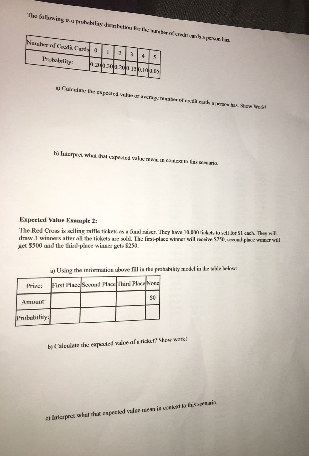 The following is a probability distribution for the number of credit cards a person has.
Number of Credit Cards 0
1
3
4
5
Probability:
0.20 0.30 0.20 0.15 0.10 0.05
a) Calculate the expected value or average number of credit cards a person has. Show Work!
b) Interpret what that expected value mean in context to this scenario.
Expected Value Example 2:
The Red Cross is selling raffle tickets as a fund raiser. They have 10,000 tickets to sell for $1 each. They will
draw 3 winners after all the tickets are sold. The first-place winner will receive $750, second-place winner will
get $500 and the third-place winner gets $250.
a) Using the information above fill in the probability model in the table below:
Prize:
First Place Second Place Third Place None
$0
Amount:
Probability:
b) Calculate the expected value of a ticket? Show work!
c) Interpret what that expected value mean in context to this scenario.
