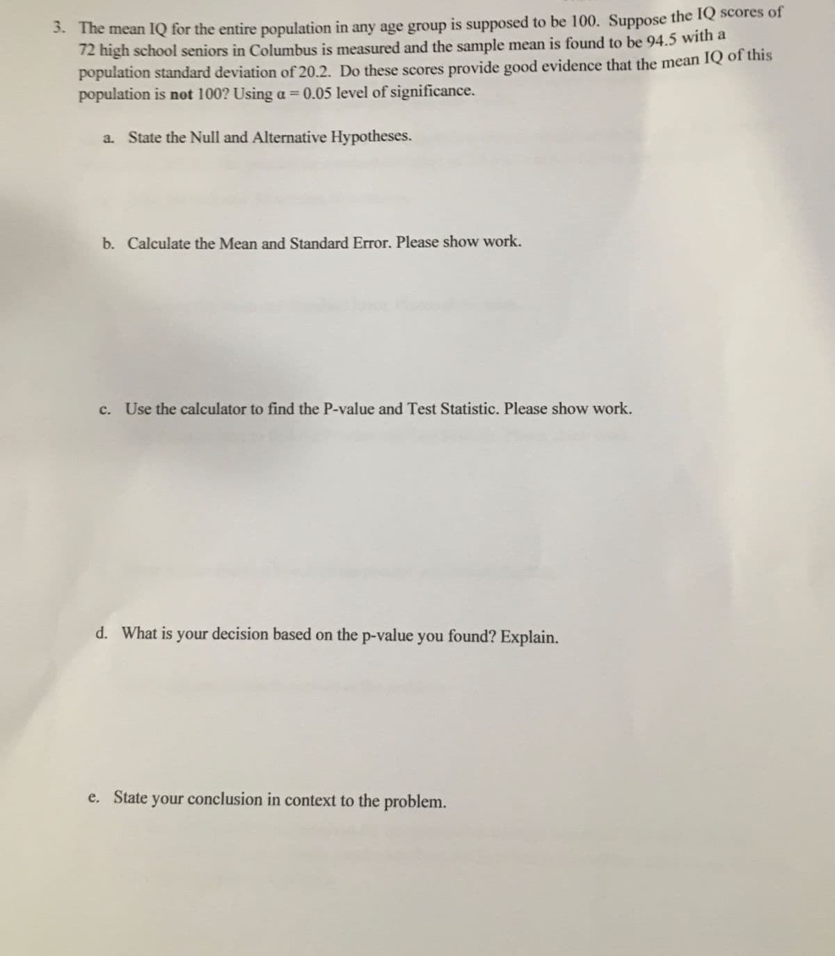 3. The mean IQ for the entire population in any age group is supposed to be 100. Suppose the IQ scores of
12 high school seniors in Columbus is measured and the sample mean is found to be 94.5 with a
population standard deviation of 20.2. Do these scores provide good evidence that the mean IQ of this
population is not 100? Using a = 0.05 level of significance.
%3D
a. State the Null and Alternative Hypotheses.
b. Calculate the Mean and Standard Error. Please show work.
c. Use the calculator to find the P-value and Test Statistic. Please show work.
d. What is your decision based on the p-value you found? Explain.
e. State your conclusion in context to the problem.
